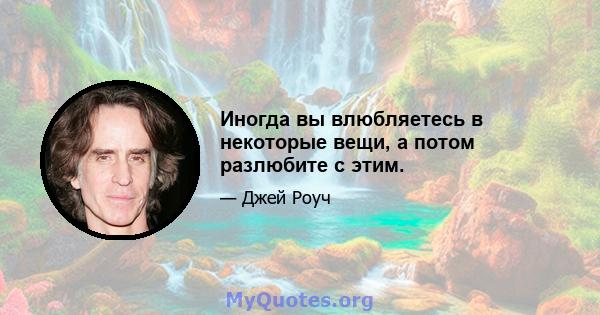 Иногда вы влюбляетесь в некоторые вещи, а потом разлюбите с этим.