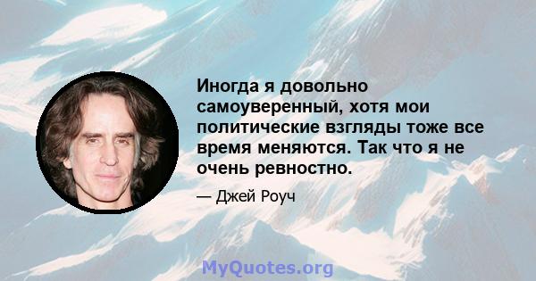 Иногда я довольно самоуверенный, хотя мои политические взгляды тоже все время меняются. Так что я не очень ревностно.