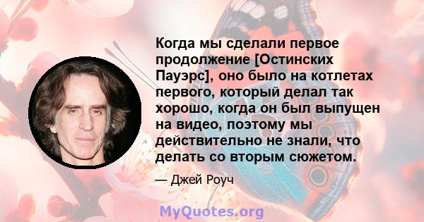 Когда мы сделали первое продолжение [Остинских Пауэрс], оно было на котлетах первого, который делал так хорошо, когда он был выпущен на видео, поэтому мы действительно не знали, что делать со вторым сюжетом.