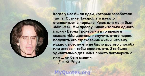 Когда у нас были идеи, которые заработали там, в [Остине Пауэрс], это начало становиться в порядке. Крюк для меня был «Mini-Me». Мы прослушивали только одного парня - Верна Тройера - и в то время я сказал: «Мы должны