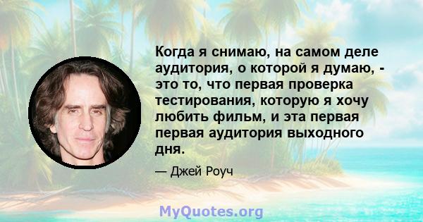 Когда я снимаю, на самом деле аудитория, о которой я думаю, - это то, что первая проверка тестирования, которую я хочу любить фильм, и эта первая первая аудитория выходного дня.