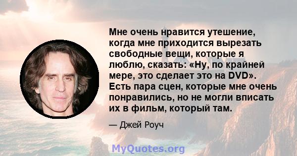 Мне очень нравится утешение, когда мне приходится вырезать свободные вещи, которые я люблю, сказать: «Ну, по крайней мере, это сделает это на DVD». Есть пара сцен, которые мне очень понравились, но не могли вписать их в 