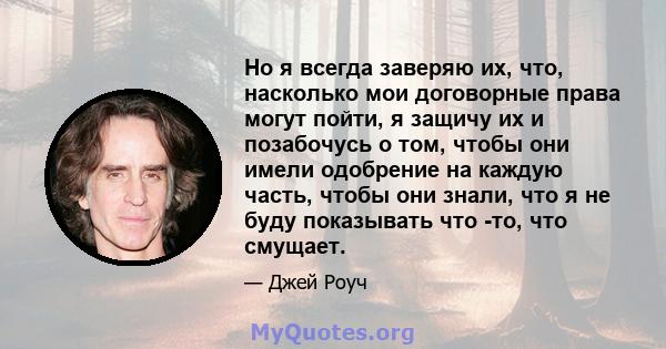 Но я всегда заверяю их, что, насколько мои договорные права могут пойти, я защичу их и позабочусь о том, чтобы они имели одобрение на каждую часть, чтобы они знали, что я не буду показывать что -то, что смущает.