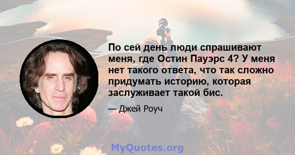 По сей день люди спрашивают меня, где Остин Пауэрс 4? У меня нет такого ответа, что так сложно придумать историю, которая заслуживает такой бис.