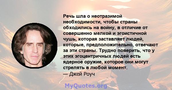 Речь шла о неотразимой необходимости, чтобы страны обходились на войну, в отличие от совершенно мелкой и эгоистичной чушь, которая заставляет людей, которые, предположительно, отвечают за эти страны. Трудно поверить,