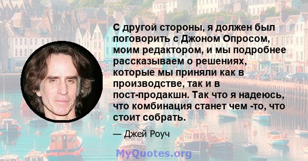 С другой стороны, я должен был поговорить с Джоном Опросом, моим редактором, и мы подробнее рассказываем о решениях, которые мы приняли как в производстве, так и в пост-продакшн. Так что я надеюсь, что комбинация станет 