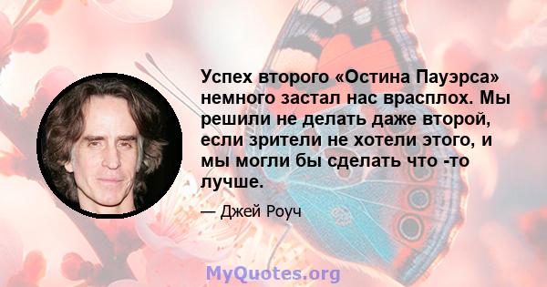 Успех второго «Остина Пауэрса» немного застал нас врасплох. Мы решили не делать даже второй, если зрители не хотели этого, и мы могли бы сделать что -то лучше.