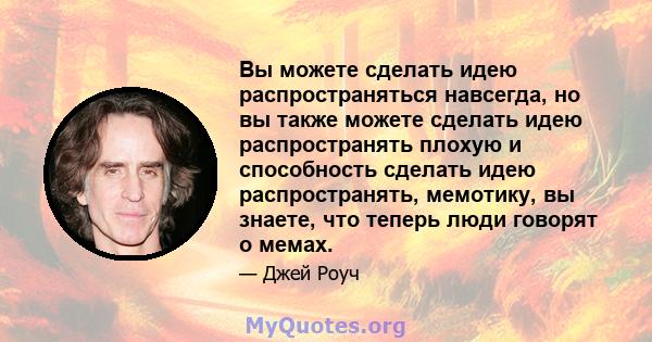 Вы можете сделать идею распространяться навсегда, но вы также можете сделать идею распространять плохую и способность сделать идею распространять, мемотику, вы знаете, что теперь люди говорят о мемах.