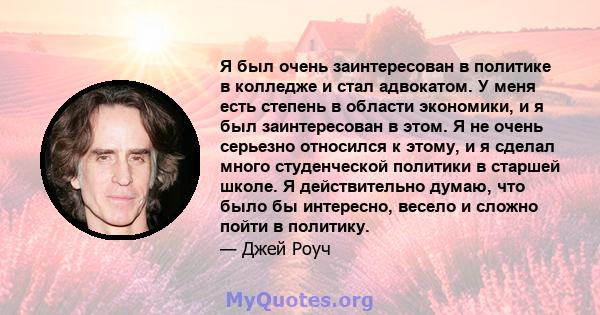 Я был очень заинтересован в политике в колледже и стал адвокатом. У меня есть степень в области экономики, и я был заинтересован в этом. Я не очень серьезно относился к этому, и я сделал много студенческой политики в