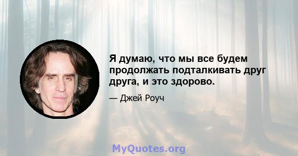 Я думаю, что мы все будем продолжать подталкивать друг друга, и это здорово.