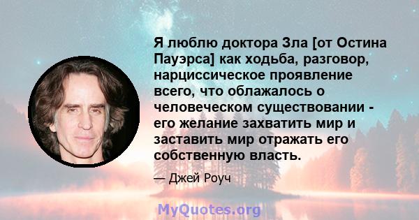 Я люблю доктора Зла [от Остина Пауэрса] как ходьба, разговор, нарциссическое проявление всего, что облажалось о человеческом существовании - его желание захватить мир и заставить мир отражать его собственную власть.