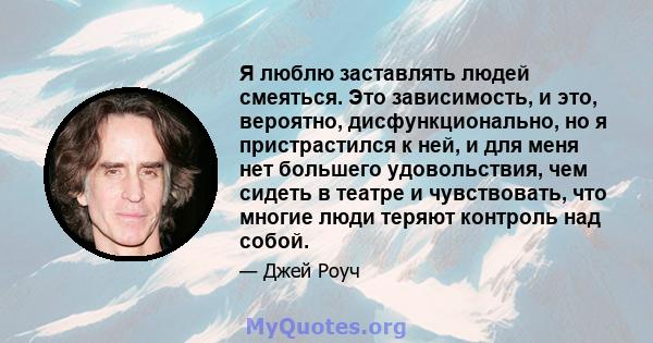 Я люблю заставлять людей смеяться. Это зависимость, и это, вероятно, дисфункционально, но я пристрастился к ней, и для меня нет большего удовольствия, чем сидеть в театре и чувствовать, что многие люди теряют контроль