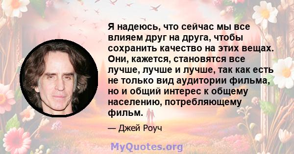 Я надеюсь, что сейчас мы все влияем друг на друга, чтобы сохранить качество на этих вещах. Они, кажется, становятся все лучше, лучше и лучше, так как есть не только вид аудитории фильма, но и общий интерес к общему