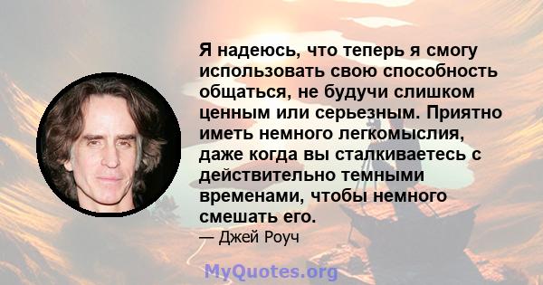 Я надеюсь, что теперь я смогу использовать свою способность общаться, не будучи слишком ценным или серьезным. Приятно иметь немного легкомыслия, даже когда вы сталкиваетесь с действительно темными временами, чтобы