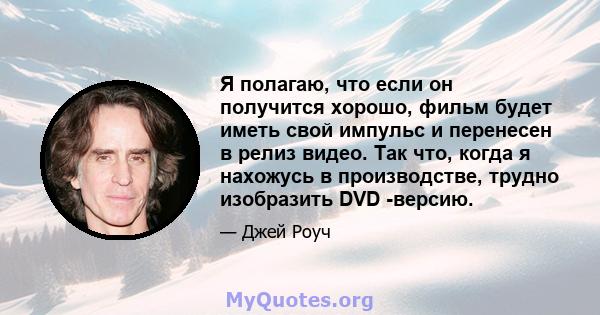 Я полагаю, что если он получится хорошо, фильм будет иметь свой импульс и перенесен в релиз видео. Так что, когда я нахожусь в производстве, трудно изобразить DVD -версию.