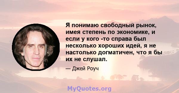 Я понимаю свободный рынок, имея степень по экономике, и если у кого -то справа был несколько хороших идей, я не настолько догматичен, что я бы их не слушал.