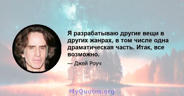 Я разрабатываю другие вещи в других жанрах, в том числе одна драматическая часть. Итак, все возможно.