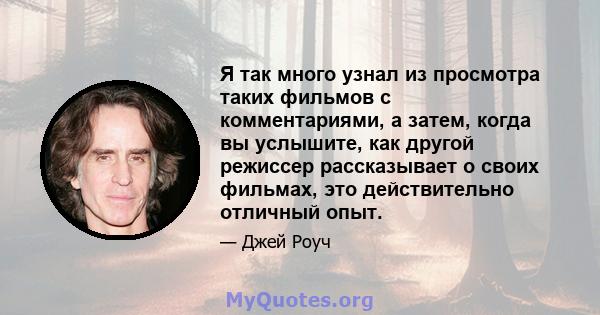 Я так много узнал из просмотра таких фильмов с комментариями, а затем, когда вы услышите, как другой режиссер рассказывает о своих фильмах, это действительно отличный опыт.