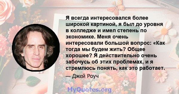 Я всегда интересовался более широкой картиной, я был до уровня в колледже и имел степень по экономике. Меня очень интересовали большой вопрос: «Как тогда мы будем жить? Общее хорошее? Я действительно очень забочусь об