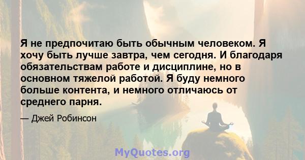 Я не предпочитаю быть обычным человеком. Я хочу быть лучше завтра, чем сегодня. И благодаря обязательствам работе и дисциплине, но в основном тяжелой работой. Я буду немного больше контента, и немного отличаюсь от