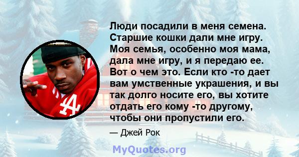 Люди посадили в меня семена. Старшие кошки дали мне игру. Моя семья, особенно моя мама, дала мне игру, и я передаю ее. Вот о чем это. Если кто -то дает вам умственные украшения, и вы так долго носите его, вы хотите