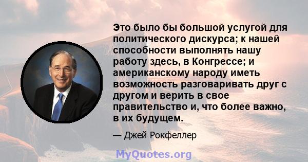 Это было бы большой услугой для политического дискурса; к нашей способности выполнять нашу работу здесь, в Конгрессе; и американскому народу иметь возможность разговаривать друг с другом и верить в свое правительство и, 