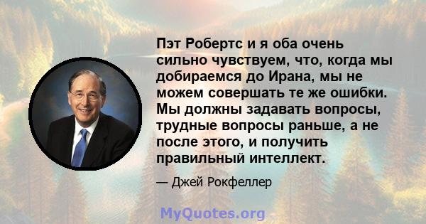 Пэт Робертс и я оба очень сильно чувствуем, что, когда мы добираемся до Ирана, мы не можем совершать те же ошибки. Мы должны задавать вопросы, трудные вопросы раньше, а не после этого, и получить правильный интеллект.