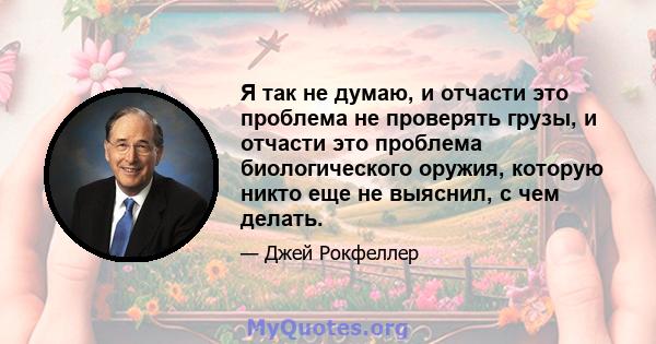 Я так не думаю, и отчасти это проблема не проверять грузы, и отчасти это проблема биологического оружия, которую никто еще не выяснил, с чем делать.