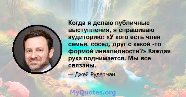 Когда я делаю публичные выступления, я спрашиваю аудиторию: «У кого есть член семьи, сосед, друг с какой -то формой инвалидности?» Каждая рука поднимается. Мы все связаны.