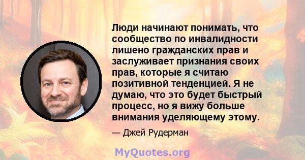 Люди начинают понимать, что сообщество по инвалидности лишено гражданских прав и заслуживает признания своих прав, которые я считаю позитивной тенденцией. Я не думаю, что это будет быстрый процесс, но я вижу больше