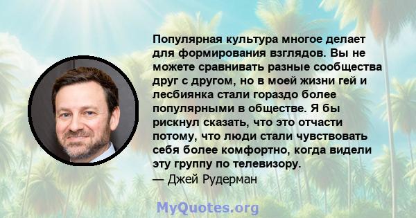 Популярная культура многое делает для формирования взглядов. Вы не можете сравнивать разные сообщества друг с другом, но в моей жизни гей и лесбиянка стали гораздо более популярными в обществе. Я бы рискнул сказать, что 