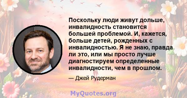 Поскольку люди живут дольше, инвалидность становится большей проблемой. И, кажется, больше детей, рожденных с инвалидностью. Я не знаю, правда ли это, или мы просто лучше диагностируем определенные инвалидности, чем в