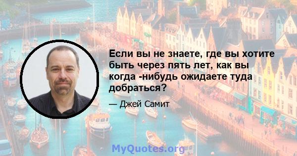 Если вы не знаете, где вы хотите быть через пять лет, как вы когда -нибудь ожидаете туда добраться?