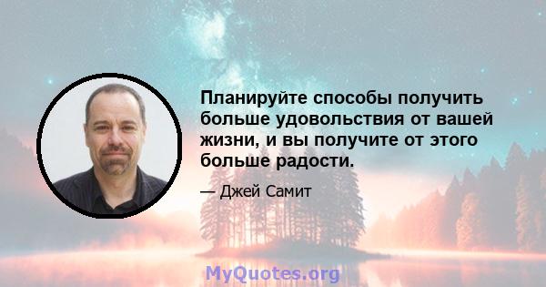 Планируйте способы получить больше удовольствия от вашей жизни, и вы получите от этого больше радости.