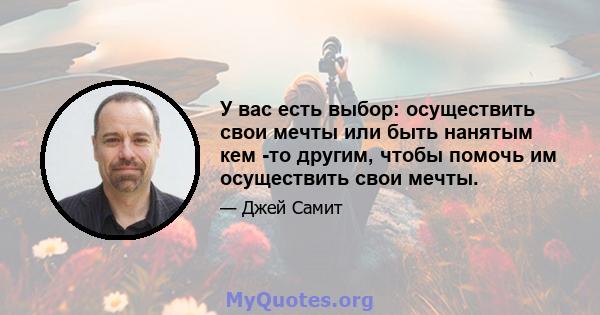 У вас есть выбор: осуществить свои мечты или быть нанятым кем -то другим, чтобы помочь им осуществить свои мечты.