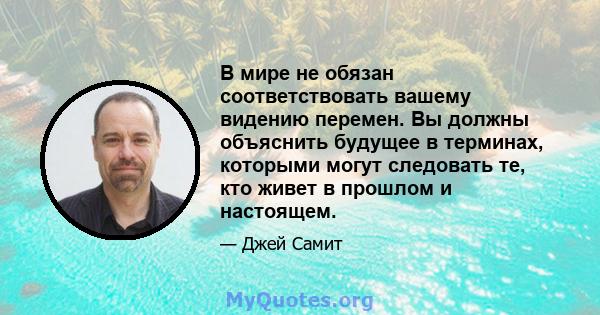 В мире не обязан соответствовать вашему видению перемен. Вы должны объяснить будущее в терминах, которыми могут следовать те, кто живет в прошлом и настоящем.