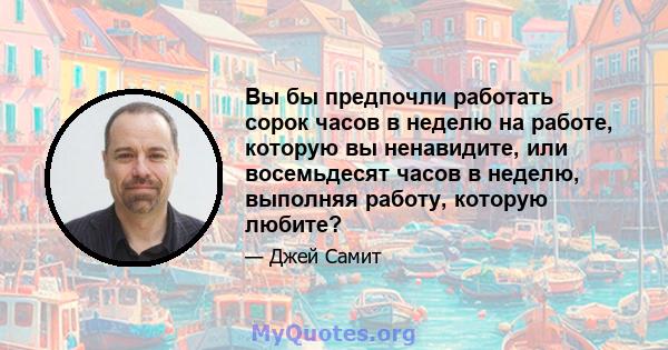 Вы бы предпочли работать сорок часов в неделю на работе, которую вы ненавидите, или восемьдесят часов в неделю, выполняя работу, которую любите?