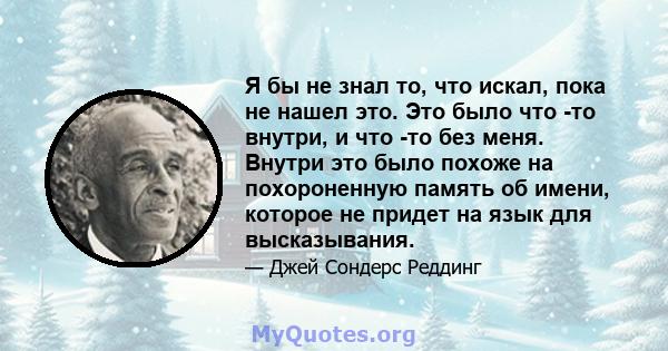 Я бы не знал то, что искал, пока не нашел это. Это было что -то внутри, и что -то без меня. Внутри это было похоже на похороненную память об имени, которое не придет на язык для высказывания.