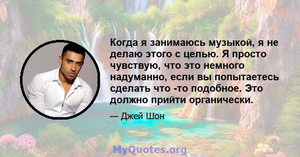 Когда я занимаюсь музыкой, я не делаю этого с целью. Я просто чувствую, что это немного надуманно, если вы попытаетесь сделать что -то подобное. Это должно прийти органически.