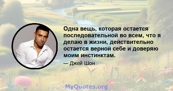 Одна вещь, которая остается последовательной во всем, что я делаю в жизни, действительно остается верной себе и доверяю моим инстинктам.