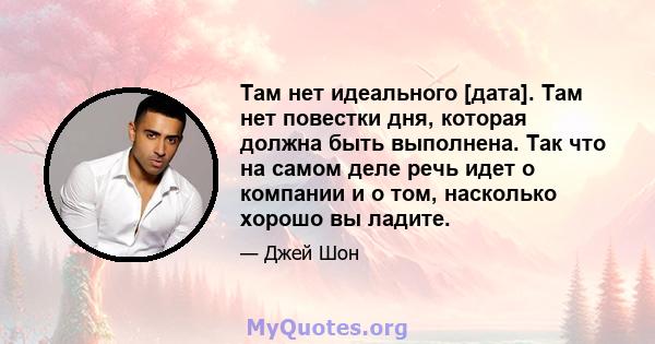 Там нет идеального [дата]. Там нет повестки дня, которая должна быть выполнена. Так что на самом деле речь идет о компании и о том, насколько хорошо вы ладите.