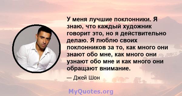 У меня лучшие поклонники. Я знаю, что каждый художник говорит это, но я действительно делаю. Я люблю своих поклонников за то, как много они знают обо мне, как много они узнают обо мне и как много они обращают внимание.