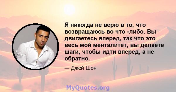 Я никогда не верю в то, что возвращаюсь во что -либо. Вы двигаетесь вперед, так что это весь мой менталитет, вы делаете шаги, чтобы идти вперед, а не обратно.