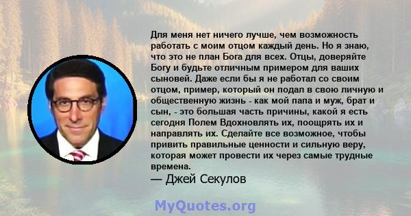 Для меня нет ничего лучше, чем возможность работать с моим отцом каждый день. Но я знаю, что это не план Бога для всех. Отцы, доверяйте Богу и будьте отличным примером для ваших сыновей. Даже если бы я не работал со