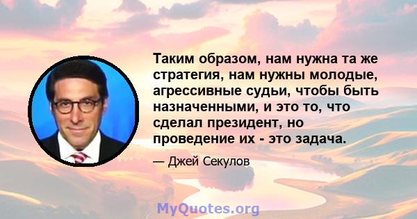 Таким образом, нам нужна та же стратегия, нам нужны молодые, агрессивные судьи, чтобы быть назначенными, и это то, что сделал президент, но проведение их - это задача.