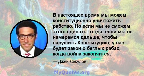 В настоящее время мы можем конституционно уничтожить рабство. Но если мы не сможем этого сделать, тогда, если мы не намеремся дальше, чтобы нарушить Конституцию, у нас будет закон о беглых рабах, когда война закончится.