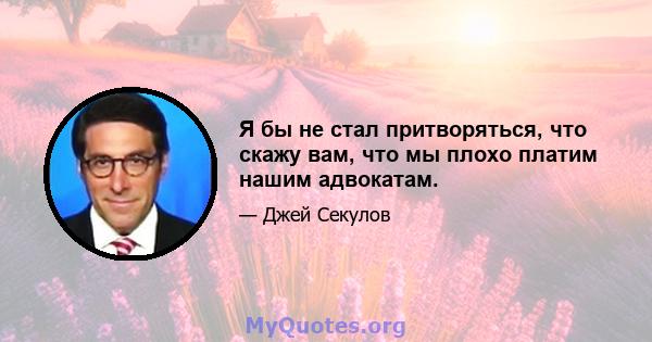 Я бы не стал притворяться, что скажу вам, что мы плохо платим нашим адвокатам.