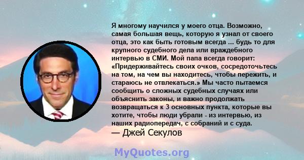 Я многому научился у моего отца. Возможно, самая большая вещь, которую я узнал от своего отца, это как быть готовым всегда ... будь то для крупного судебного дела или враждебного интервью в СМИ. Мой папа всегда говорит: 