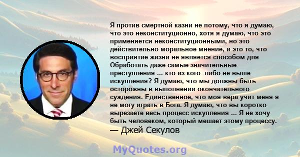 Я против смертной казни не потому, что я думаю, что это неконституционно, хотя я думаю, что это применяется неконституционными, но это действительно моральное мнение, и это то, что восприятие жизни не является способом