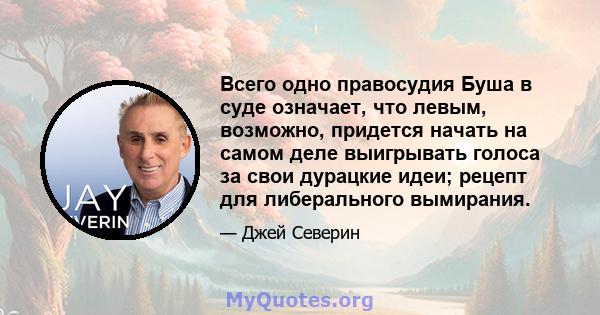 Всего одно правосудия Буша в суде означает, что левым, возможно, придется начать на самом деле выигрывать голоса за свои дурацкие идеи; рецепт для либерального вымирания.